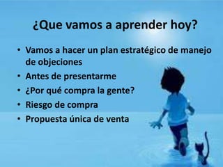 ¿Que vamos a aprender hoy?
• Vamos a hacer un plan estratégico de manejo
  de objeciones
• Antes de presentarme
• ¿Por qué compra la gente?
• Riesgo de compra
• Propuesta única de venta
 