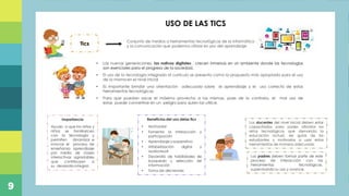 Plan de capacitación docente referente a los momentos
de la experiencia de aprendizaje en niños de educación
inicial, mediante la ejecución de actividades prácticas,
con la finalidad de direccionar de manera efectiva las
acciones diarias realizadas en el Centro de Desarrollo
Infantil “Ovideo Decroly”, ubicado en la parroquia de
Alangasi
Titulo
USO DE LAS TICS
Conjunto de medios o herramientas tecnológicas de la informática
y la comunicación que podemos utilizar en pro del aprendizaje
Los docentes del nivel inicial deben estar
capacitados para poder afrontar los
retos tecnológicos que demanda la
educación actual, ser guías de los
estudiantes y motivarlos a usar estas
herramientas de manera adecuada.
• Las nuevas generaciones, los nativos digitales , crecen inmersas en un ambiente donde las tecnologías
son esenciales para el progreso de la sociedad.
• El uso de la tecnología integrada al currículo se presenta como la propuesta más apropiada para el uso
de la misma en el nivel inicial
• Es importante brindar una orientación adecuada sobre el aprendizaje y el uso correcto de estas
herramientas tecnológicas
• Para que puedan sacar el máximo provecho a las mismas, pues de lo contrario, el mal uso de
estas puede convertirse en un peligro para quien las utilice.
Los padres deben formar parte de este
proceso de interacción con las
herramientas tecnológicas,
supervisando su uso y avance.
Tics
Importancia
Ayuda a que los niños y
niñas se familiaricen
con la tecnología y
permiten dinamizar e
innovar el proceso de
enseñanza aprendizaje
por medio de clases
interactivas agradables
que contribuyen a
su desarrollo integral.
Beneficios del uso delas tics
• Motivador
• Fomenta la Interacción y
participación
• Aprendizaje cooperativo
• Alfabetización digital y
audiovisual
• Desarrollo de habilidades de
búsqueda y selección de
información
• Toma de decisiones
9
 
