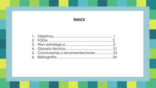ÍNDICE
1. Objetivos…………………………………………… 1
2. FODA……………………………………………….. 2
3. Plan estratégico………………………………...... 3
4. Glosario técnico………………………………….. 21
5. Conclusiones y recomendaciones…………… 23
6. Bibliografía………………………………………… 24
 
