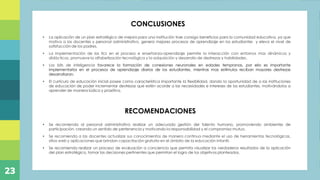 Plan de capacitación docente referente a los momentos
de la experiencia de aprendizaje en niños de educación
inicial, mediante la ejecución de actividades prácticas,
con la finalidad de direccionar de manera efectiva las
acciones diarias realizadas en el Centro de Desarrollo
Infantil “Ovideo Decroly”, ubicado en la parroquia de
Alangasi
Titulo
CONCLUSIONES
• La aplicación de un plan estratégico de mejora para una institución trae consigo beneficios para la comunidad educativa, ya que
motiva a los docentes y personal administrativo, genera mejores procesos de aprendizaje en los estudiantes y eleva el nivel de
satisfacción de los padres,
• La implementación de las tics en el proceso e enseñanza-aprendizaje permite la interacción con entornos mas dinámicos y
didácticos, promueve la alfabetización tecnológica y la adquisición y desarrollo de destrezas y habilidades.
• Los bits de inteligencia favorece la formación de conexiones neuronales en edades tempranas, por ello es importante
implementarlos en el procesos de aprendizaje diarios de los estudiantes, mientras mas estímulos reciban mayores destrezas
desarrollaran.
• El currículo de educación inicial posee como característica importante la flexibilidad, dando la oportunidad de a las instituciones
de educación de poder incrementar destrezas que estén acorde a las necesidades e intereses de los estudiantes, motivándolos a
aprender de manera lúdica y praxitiva.
RECOMENDACIONES
• Se recomienda al personal administrativo realizar un adecuada gestión del talento humano, promoviendo ambientes de
participación, creando un sentido de pertenencia y motivando la responsabilidad y el compromiso mutuo.
• Se recomienda a las docentes actualizar sus conocimientos de manera continua mediante el uso de herramientas tecnológicas,
sitios web y aplicaciones que brindan capacitación gratuita en el ámbito de la educación infantil.
• Se recomienda realizar un proceso de evaluación a conciencia que permita visualizar los verdaderos resultados de la aplicación
del plan estratégico, tomar las decisiones pertinentes que permitan el logro de los objetivos planteados.
23
 