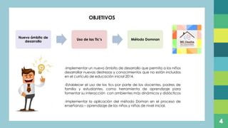 4
Nuevo ámbito de
desarrollo
Uso de las Tic’s Método Domnan
OBJETIVOS
-Implementar un nuevo ámbito de desarrollo que permita a los niños
desarrollar nuevas destrezas y conocimientos que no están incluidos
en el currículo de educación inicial 2014.
-Establecer el uso de las tics por parte de los docentes, padres de
familia y estudiantes, como herramienta de aprendizaje para
fomentar su interacción con ambientes más dinámicos y didácticos
-Implementar la aplicación del método Doman en el proceso de
enseñanza – aprendizaje de los niños y niñas de nivel inicial.
 