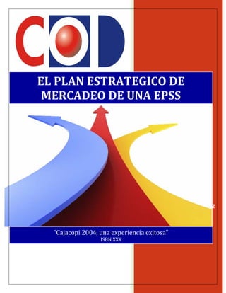  
LUIS ORLANDO ORTIZ IBAÑEZ 
 
EL PLAN ESTRATEGICO DE 
MERCADEO DE UNA EPSS 
“Cajacopi 2004, una experiencia exitosa” 
ISBN XXX
 