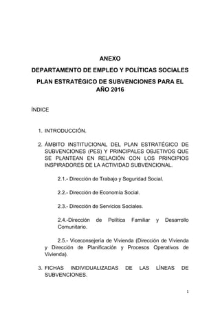 1 
 
ANEXO
DEPARTAMENTO DE EMPLEO Y POLÍTICAS SOCIALES
PLAN ESTRATÉGICO DE SUBVENCIONES PARA EL
AÑO 2016
ÍNDICE
1. INTRODUCCIÓN.
2. ÁMBITO INSTITUCIONAL DEL PLAN ESTRATÉGICO DE
SUBVENCIONES (PES) Y PRINCIPALES OBJETIVOS QUE
SE PLANTEAN EN RELACIÓN CON LOS PRINCIPIOS
INSPIRADORES DE LA ACTIVIDAD SUBVENCIONAL.
2.1.- Dirección de Trabajo y Seguridad Social.
2.2.- Dirección de Economía Social.
2.3.- Dirección de Servicios Sociales.
2.4.-Dirección de Política Familiar y Desarrollo
Comunitario.
2.5.- Viceconsejería de Vivienda (Dirección de Vivienda
y Dirección de Planificación y Procesos Operativos de
Vivienda).
3. FICHAS INDIVIDUALIZADAS DE LAS LÍNEAS DE
SUBVENCIONES.
 