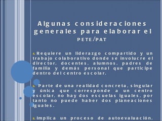 Algunas consideraciones generales para elaborar el  PETE / PAT  Requiere un liderazgo compartido y un trabajo colaborativo donde se involucre el director, docentes, alumnos, padres de familia y demás personal que participe dentro del centro escolar. Parte de una realidad concreta, singular y única que corresponde a un centro escolar, no hay dos escuelas iguales, por tanto no puede haber dos planeaciones iguales.  Implica un proceso de autoevaluación, realizado por el propio colectivo escolar, con sus propios medios, instrumentos y competencias.  