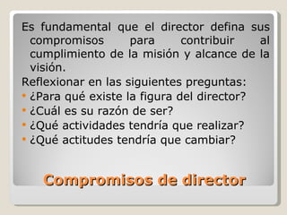 Compromisos de director Es fundamental que el director defina sus compromisos para contribuir al cumplimiento de la misión y alcance de la visión. Reflexionar en las siguientes preguntas: ¿Para qué existe la figura del director? ¿Cuál es su razón de ser? ¿Qué actividades tendría que realizar? ¿Qué actitudes tendría que cambiar? 