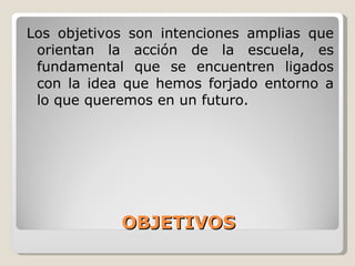 OBJETIVOS Los objetivos son intenciones amplias que orientan la acción de la escuela, es fundamental que se encuentren ligados con la idea que hemos forjado entorno a lo que queremos en un futuro. 