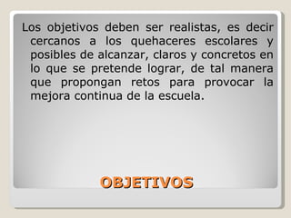 OBJETIVOS Los objetivos  deben ser realistas, es decir cercanos a los quehaceres escolares y posibles de alcanzar, claros y concretos en lo que se pretende lograr, de tal manera que propongan retos para provocar la mejora continua de la escuela. 