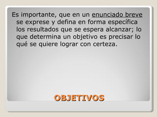 OBJETIVOS Es importante,  que en un  enunciado breve  se exprese y defina en forma específica los resultados que se espera alcanzar; lo que determina un objetivo es precisar lo qué se quiere lograr con certeza.  
