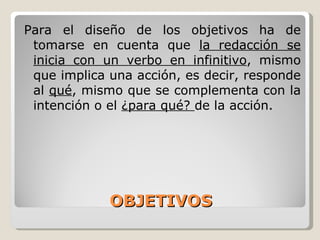 OBJETIVOS Para el diseño de los objetivos ha de tomarse en cuenta que  la redacción se inicia con un verbo en infinitivo , mismo que implica una acción, es decir, responde al  qué , mismo que se complementa con la intención o el  ¿para qué?  de la acción. 