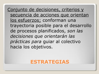 ESTRATEGIAS Conjunto de decisiones, criterios y secuencia de acciones que orientan los esfuerzos;  conforman una trayectoria posible para el desarrollo de procesos planificados,  son las decisiones que orientarán las prácticas para  guiar al colectivo hacia los objetivos. 