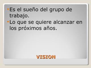 VISION Es el sueño del grupo de trabajo. Lo que se quiere alcanzar en los próximos años. 