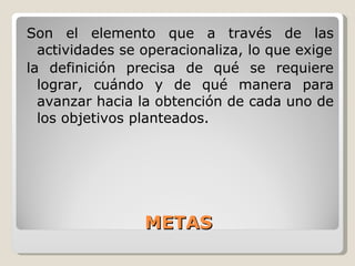 METAS Son  el elemento que a través de las actividades se operacionaliza, lo que exige la definición precisa de qué se requiere lograr, cuándo y de qué manera para avanzar hacia la obtención de cada uno de los objetivos planteados. 