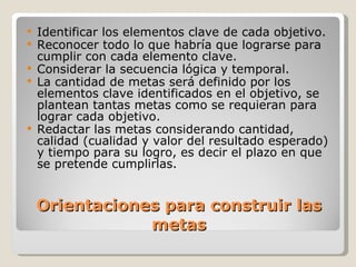 Orientaciones para construir las metas Identificar los elementos clave de cada objetivo. Reconocer todo lo que habría que lograrse para cumplir con cada  elemento clave. Considerar la secuencia lógica y temporal. La cantidad de metas será definido por los elementos clave identificados en el objetivo, se plantean tantas metas como se requieran para lograr  cada objetivo. Redactar las metas considerando cantidad, calidad (cualidad y valor del resultado esperado) y tiempo para su logro, es decir el plazo en que se  pretende cumplirlas. 
