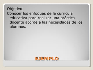 EJEMPLO Objetivo: Conocer los enfoques de la currícula educativa para realizar una práctica docente acorde a las necesidades de los alumnos. 