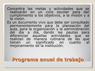 Programa anual de trabajo Concentra  las metas y actividades que se realizarán en un ciclo escolar para dar cumplimiento a los objetivos, a la misión y a la visión. Es un documento vivo que debe ser consultado permanentemente para la planeación del aula, para la organización y la administración del día  a día, dando las pautas para diferenciar aquellas actividades que se realizan  de manera rutinaria de las que tienen un significado en cuanto al mejoramiento  de la institución. 