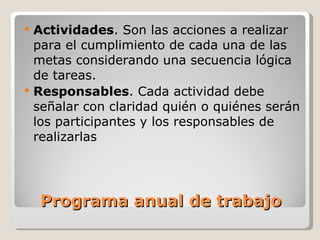 Programa anual de trabajo Actividades . Son las acciones a realizar para el cumplimiento de cada una de las metas considerando una secuencia lógica  de tareas. Responsables . Cada actividad debe señalar con claridad quién o quiénes serán los participantes y los responsables de realizarlas 