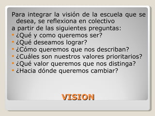 VISION Para integrar la visión de la escuela que se desea, se reflexiona en colectivo a partir de las siguientes preguntas: ¿Qué y como queremos ser? ¿Qué deseamos lograr? ¿Cómo queremos que nos describan? ¿Cuáles son nuestros valores prioritarios? ¿Qué valor queremos que nos distinga? ¿Hacia dónde queremos cambiar? 