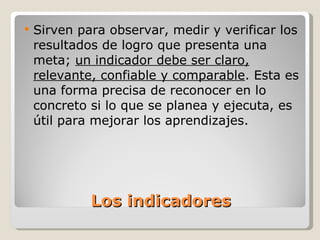 Los indicadores Sirven para observar, medir y verificar los resultados de logro que presenta una meta;  un indicador debe ser claro, relevante, confiable y comparable . Esta es una forma precisa de reconocer en lo concreto si lo que se planea y ejecuta, es útil para mejorar los aprendizajes. 