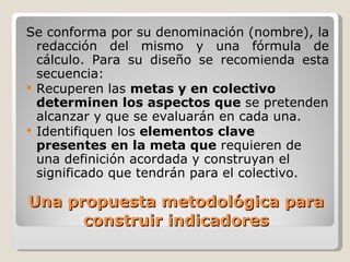 Una propuesta metodológica para construir indicadores Se conforma por su denominación (nombre), la redacción del mismo y una fórmula de cálculo. Para su diseño se recomienda esta secuencia: Recuperen las  metas y en colectivo determinen los aspectos que  se pretenden alcanzar y que se evaluarán en cada una. Identifiquen los  elementos clave presentes en la meta que  requieren de una definición acordada y construyan el significado que tendrán para el colectivo. 