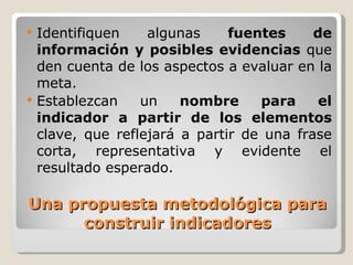 Una propuesta metodológica para construir indicadores Identifiquen algunas  fuentes de información y posibles evidencias  que den cuenta de los aspectos a evaluar en la meta. Establezcan un  nombre para el indicador a partir de los elementos  clave, que reflejará a partir de una frase corta, representativa y evidente el resultado esperado. 