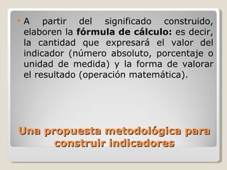 Una propuesta metodológica para construir indicadores A partir del significado construido, elaboren la  fórmula de cálculo:  es decir, la cantidad que expresará el valor del indicador (número absoluto, porcentaje o unidad de medida) y la forma de valorar el resultado (operación matemática). 