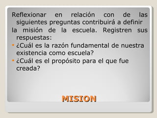 MISION Reflexionar en relación con de las siguientes preguntas contribuirá a definir la misión de la escuela. Registren sus respuestas: ¿Cuál es la razón fundamental de nuestra existencia como escuela? ¿Cuál es el propósito para el que fue creada? 