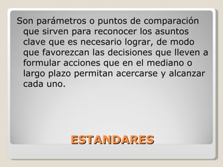 ESTANDARES Son parámetros o puntos de comparación que sirven para reconocer los asuntos clave que es necesario lograr, de modo que favorezcan las decisiones que lleven a formular acciones que en el mediano o largo plazo permitan acercarse y alcanzar cada uno. 
