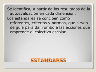 ESTANDARES Se identifica, a partir de los resultados de la autoevaluación en cada dimensión. Los estándares se conciben como referentes, criterios y normas, que sirven de guía para dar rumbo a las acciones que emprende el colectivo escolar. 