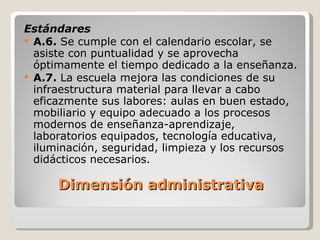   Dimensión administrativa Estándares A.6.  Se cumple con el calendario escolar, se asiste con puntualidad y se aprovecha óptimamente el tiempo dedicado a la enseñanza. A.7.  La escuela mejora las condiciones de su infraestructura material para llevar a cabo eficazmente sus labores: aulas en buen estado, mobiliario y equipo adecuado a los procesos modernos de enseñanza-aprendizaje, laboratorios equipados, tecnología educativa, iluminación, seguridad, limpieza y los recursos didácticos necesarios. 