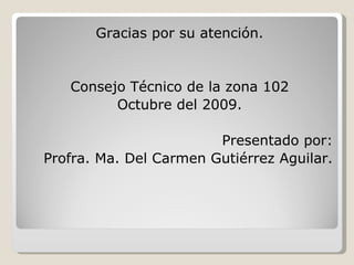 Gracias por su atención. Consejo Técnico de la zona 102 Octubre del 2009. Presentado por: Profra. Ma. Del Carmen Gutiérrez Aguilar. 