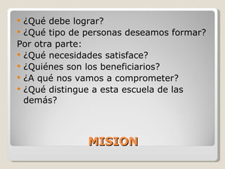 MISION ¿Qué debe lograr? ¿Qué tipo de personas deseamos formar? Por otra parte: ¿Qué necesidades satisface? ¿Quiénes son los beneficiarios? ¿A qué nos vamos a comprometer? ¿Qué distingue a esta escuela de las demás? 