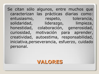 VALORES Se citan sólo algunos, entre muchos que caracterizan las prácticas diarias como: entusiasmo, respeto, tolerancia, solidaridad, liderazgo, limpieza, honestidad, colaboración, generosidad, curiosidad, motivación para aprender, creatividad, autoestima, responsabilidad, iniciativa, perseverancia, esfuerzo, cuidado personal. 