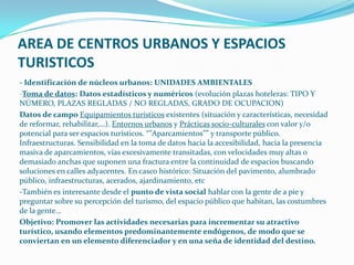AREA DE CENTROS URBANOS Y ESPACIOS
TURISTICOS
- Identificación de núcleos urbanos: UNIDADES AMBIENTALES
-Toma de datos: Datos estadísticos y numéricos (evolución plazas hoteleras: TIPO Y
NÚMERO, PLAZAS REGLADAS / NO REGLADAS, GRADO DE OCUPACION)
Datos de campo Equipamientos turísticos existentes (situación y características, necesidad
de reformar, rehabilitar,…). Entornos urbanos y Prácticas socio-culturales con valor y/o
potencial para ser espacios turísticos. “”Aparcamientos”” y transporte público.
Infraestructuras. Sensibilidad en la toma de datos hacia la accesibilidad, hacia la presencia
masiva de aparcamientos, vías excesivamente transitadas, con velocidades muy altas o
demasiado anchas que suponen una fractura entre la continuidad de espacios buscando
soluciones en calles adyacentes. En casco histórico: Situación del pavimento, alumbrado
público, infraestructuras, acerados, ajardinamiento, etc
-También es interesante desde el punto de vista social hablar con la gente de a pie y
preguntar sobre su percepción del turismo, del espacio público que habitan, las costumbres
de la gente…
Objetivo: Promover las actividades necesarias para incrementar su atractivo
turístico, usando elementos predominantemente endógenos, de modo que se
conviertan en un elemento diferenciador y en una seña de identidad del destino.
 