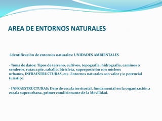 AREA DE ENTORNOS NATURALES
-Identificación de entornos naturales: UNIDADES AMBIENTALES
- Toma de datos: Tipos de terreno, cultivos, topografía, hidrografía, caminos o
senderos, rutas a pie, caballo, bicicleta, superposición con núcleos
urbanos, INFRAESTRUCTURAS, etc. Entornos naturales con valor y/o potencial
turístico.
- INFRAESTRUCTURAS: Dato de escala territorial, fundamental en la organización a
escala supraurbana, primer condicionante de la Movilidad.
 