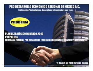 PRO DESARROLLO ECONÓMICO REGIONAL DE MÉXICO A.C.
Pro Inversión Público-Privada, Desarrollo de Infraestructura para Todos
PLAN ESTRATÉGICO DURANGO 2040
PROPUESTA:
PROGRAMA ESPECIAL PRO DESARROLLO ECONÓMICO REGIONAL DE GUADALUPE VICTORIAPROGRAMA ESPECIAL PRO DESARROLLO ECONÓMICO REGIONAL DE GUADALUPE VICTORIA
19 de Abril de 2018, Durango. México
 