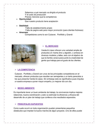 Sabemos a qué mercado va dirigido el producto
            Y el costo de producción
            Precios menores que la competencia
      Oportunidad:
            Que nuestro producto tiene aceptación

      Debilidad:
              Falta de establecimiento propio
              Falta de pagina web para mayor promoción (para clientes foráneos)
      Amenaza:
             Competidores como lo son Cubaver, Portifolio y Grandi




                                  EL MERCADO

                               Varela & López ofrecen una variedad amplia de
                               productos en manta (lino y algodón, o ambos) en
                               diversos modelos y tallas, esto con el objetivo de
                               que la familia veracruzana porte la creatividad de
                               gente que trabaja para el gusto de los clientes.



  LA COMPETENCIA

 Cubaver, Portifolio y Grandi son unos de los principales competidores en el
 mercado, ofrecen productos que resultan ser semejantes o un tanto parecidos a
 los que presenta Varela & López. Sin embargo esto es significativo pues impulsa
 a nuestra empresa a poner mayor empeño y a mejorar día con día.


  MEDIO AMBIENTE

Es importante tener un buen ambiente de trabajo, la convivencia implica mejores
relaciones, buena coordinación y esto va estimular la eficiencia y eficacia del
desarrollo de un plan de trabajo que conlleva a los resultados esperados.


  PRINCIPALES SUPUESTOS

Como suele ocurrir en toda organización pueden presentarse pequeños
obstáculos que impidan la buena marcha de algún proyecto. Uno de ellos puede
 