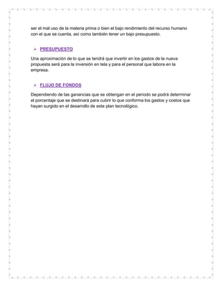 ser el mal uso de la materia prima o bien el bajo rendimiento del recurso humano
con el que se cuenta, así como también tener un bajo presupuesto.


  PRESUPUESTO

Una aproximación de lo que se tendrá que invertir en los gastos de la nueva
propuesta será para la inversión en tela y para el personal que labora en la
empresa.


  FLUJO DE FONDOS

Dependiendo de las ganancias que se obtengan en el periodo se podrá determinar
el porcentaje que se destinará para cubrir lo que conforma los gastos y costos que
hayan surgido en el desarrollo de este plan tecnológico.
 