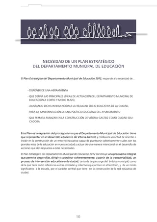 NECESIDAD DE UN PLAN ESTRATÉGICO
DEL DEPARTAMENTO MUNICIPAL DE EDUCACIÓN
El Plan Estratégico del Departamento Municipal de Educación 2012, responde a la necesidad de…

- DISPONER DE UNA HERRAMIENTA
-  UE DEFINA LAS PRINCIPALES LÍNEAS DE ACTUACIÓN DEL DEPARTAMENTO MUNICIPAL DE
Q
EDUCACIÓN A CORTO Y MEDIO PLAZO,
- AJUSTANDO DICHA INTERVENCIÓN A LA REALIDAD SOCIO-EDUCATIVA DE LA CIUDAD,
- PARA LA IMPLEMENTACIÓN DE UNA POLÍTICA EDUCATIVA DEL AYUNTAMIENTO
-  UE PERMITA AVANZAR EN LA CONSTRUCCIÓN DE VITORIA-GASTEIZ COMO CIUDAD EDUQ
CADORA

Este Plan es la expresión del protagonismo que el Departamento Municipal de Educación tiene
que representar en el desarrollo educativo de Vitoria-Gasteiz y conlleva la voluntad de orientar e
incidir en la construcción de un entorno educativo capaz de plantearse colectivamente cuáles son los
grandes retos de la educación en nuestra ciudad y actuar de una manera intencional en el desarrollo de
acciones que den respuesta a estas necesidades.
El Plan Estratégico del Departamento Municipal de Educación 2012 constituye una propuesta integral
que permite desarrollar, dirigir y coordinar coherentemente, a partir de la transversalidad, un
proceso de intervención educativa en la ciudad, tanto de la que surge del ámbito municipal, como
de la que tiene como referencia a otras entidades y colectivos que actúan en el territorio, y, de un modo
significativo a la escuela, por el carácter central que tiene en la construcción de la red educativa de
ciudad.

10

 