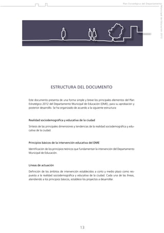 Plan Estratégico del Departamento
Municipal de Educación 2012

ESTRUCTURA DEL DOCUMENTO
Este documento presenta de una forma simple y breve los principales elementos del Plan
Estratégico 2012 del Departamento Municipal de Educación (DME), para su aprobación y
posterior desarrollo. Se ha organizado de acuerdo a la siguiente estructura:

Realidad sociodemográfica y educativa de la ciudad
Síntesis de las principales dimensiones y tendencias de la realidad sociodemográfica y educativa de la ciudad.

Principios básicos de la intervención educativa del DME
Identificación de los principios teóricos que fundamentan la intervención del Departamento
Municipal de Educación.

Líneas de actuación
Definición de los ámbitos de intervención establecidos a corto y medio plazo como respuesta a la realidad sociodemográfica y educativa de la ciudad. Cada una de las líneas,
atendiendo a los principios básicos, establece los proyectos a desarrollar.

13

 
