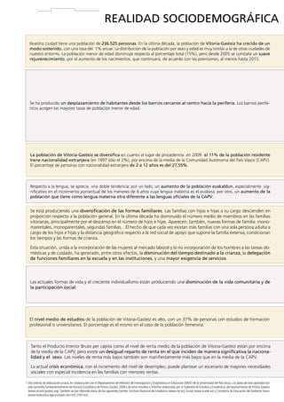 REALIDAD SOCIODEMOGRÁFICA
Nuestra ciudad tiene una población de 236.525 personas. En la última década, la población de Vitoria-Gasteiz ha crecido de un
modo sostenido, con una tasa del 1% anual. La distribución de la población por sexo y edad es muy similar a la de otras ciudades de
nuestro entorno. La población menor de edad disminuye respecto al porcentaje total (15%), pero desde 2005 se constata un suave
rejuvenecimiento, por el aumento de los nacimientos, que continuará, de acuerdo con las previsiones, al menos hasta 2015.

Se ha producido un desplazamiento de habitantes desde los barrios cercanos al centro hacia la periferia. Los barrios periféricos acogen las mayores tasas de población menor de edad.

La población de Vitoria-Gasteiz se diversifica en cuanto al lugar de procedencia: en 2009 el 11% de la población residente
tiene nacionalidad extranjera (en 1997 sólo el 2%), por encima de la media de la Comunidad Autónoma del País Vasco (CAPV).
El porcentaje de personas con nacionalidad extranjera de 2 a 12 años es del 27,55%.

Respecto a la lengua, se aprecia una doble tendencia: por un lado, un aumento de la población euskaldun, especialmente significativo en el incremento porcentual de los menores de 6 años cuya lengua materna es el euskera; por otro, un aumento de la
población que tiene como lengua materna otra diferente a las lenguas oficiales de la CAPV.

Se está produciendo una diversificación de las formas familiares. Las familias con hijos e hijas a su cargo descienden en
proporción respecto a la población general. En la última década ha disminuido el número medio de miembros en las familias
vitorianas, principalmente por el descenso en el número de hijos e hijas. Aparecen, también, nuevas formas de familia: monomarentales, monoparentales, segundas familias…El hecho de que cada vez existan más familias con una sola persona adulta a
cargo de los hijos e hijas y la distancia geográfica respecto a la red social de apoyo que supone la familia extensa, condicionan
los tiempos y las formas de crianza.
Esta situación, unida a la incorporación de las mujeres al mercado laboral y la no incorporación de los hombres a las tareas domésticas y de cuidado, ha generado, entre otros efectos, la disminución del tiempo destinado a la crianza, la delegación
de funciones familiares en la escuela y en las instituciones, y una mayor exigencia de servicios.

Las actuales formas de vida y el creciente individualismo están produciendo una disminución de la vida comunitaria y de
la participación social.

El nivel medio de estudios de la población de Vitoria-Gasteiz es alto, con un 37% de personas con estudios de formación
profesional o universitarios. El porcentaje es el mismo en el caso de la población femenina.

Tanto el Producto Interior Bruto per cápita como el nivel de renta medio de la población de Vitoria-Gasteiz están por encima
de la media de la CAPV, pero existe un desigual reparto de renta en el que inciden de manera significativa la nacionalidad y el sexo. Los niveles de renta más bajos también son manifiestamente más bajos que en la media de la CAPV.
La actual crisis económica, con el incremento del nivel de desempleo, puede plantear un escenario de mayores necesidades
sociales con especial incidencia en las familias con menores rentas.
1  ocumento de elaboración propia, en colaboración con el Departamento de Métodos de Investigación y Diagnóstico en Educación (MIDE) de la Universidad del País Vasco. Los datos de este apartado han
D
sido extraídos fundamentalmente del Anuario Estadístico de Vitoria-Gasteiz 2008 y de otros estudios e informes elaborados por el Gabinete de Estudios y Estadísticas del Ayuntamiento de Vitoria-Gasteiz
(www.vitoria-gasteiz.org). También se han obtenido datos de las siguientes fuentes: Instituto Nacional de Estadística (www.ine.es), Eustat (www.eustat.es) y Consejería de Educación del Gobierno Vasco
(www.hezkuntza.ejgv.euskadi.net/r43-2591/es).

14

 