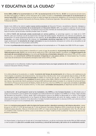 Plan Estratégico del Departamento

Entre 2000 y 2008 se ha incrementado en un 13% las escolarizaciones de 0 a 16 años. 30.201 son las personas de este tramo
de edad matriculadas en 2008 en centros educativos de la ciudad. Se prevé un incremento continuado en la escolarización al
menos hasta 2020. El reparto entre sexos es similar en todas las etapas de la educación obligatoria y se incrementa el porcentaje de
mujeres en Bachiller, Educación Permanente de Personas Adultas y Enseñanzas Especiales. Este porcentaje es inferior en Formación
Profesional (42’29%).
Desde el año 2000 se han abierto cuatro nuevos centros escolares de Educación Primaria: Lakuabizkarra, Ibaiondo, Zabalgana y
Salburua. El importante incremento de la escolarización en Educación Infantil, 68%, ha supuesto la apertura de aulas de dos
años en 38 centros de Educación Primaria, la ampliación de las escuelas infantiles de titularidad pública (municipales y haurreskolak)
hasta 24 centros y de las escuelas infantiles privadas hasta 10 centros.
En 2008 el 54,6% del alumnado estaba escolarizado en centros públicos, un porcentaje superior a la media de la CAPV
(49,6%), pero que constituye una de las proporciones más bajas del estado español. Atendiendo a los colectivos de población, esta
escolarización no resulta igualmente equitativa en tres aspectos: en la red pública se da una mayor escolarización en edades
tempranas, una mayor escolarización de criaturas con necesidades educativas especiales (82,5% en Infantil-EPO-ESO) y una
mayor escolarización de estudiantes de origen extranjero (la tasa de estudiantes extranjeros en centros de la red pública es del
18,51%, mientras que en la red privada es del 8,59%).
El número de profesionales de la educación en Vitoria-Gasteiz se ha incrementado en un 17% desde el año 2000. El 67% son mujeres.
La población escolar de Vitoria-Gasteiz se diversifica en cuanto al lugar de procedencia: el porcentaje de estudiantes con nacionalidad extranjera es del 15,61%, por encima de las medias de la CAPV y del estado español. Se produce una desigual presencia de
alumnado de nacionalidad extranjera en los centros en función de su titularidad y ubicación (varía entre el 79% y el 2%) y, como
consecuencia, una concentración artificial de escolares inmigrantes en unos pocos centros. En Vitoria-Gasteiz hay 10 centros
cuyas tasas de escolarización de estudiantes extranjeros están entre el 35% y el 79%.

La escolarización en los diferentes modelos lingüísticos evoluciona hacia una mayor presencia de los modelos B y D, más significativa en Educación Infantil y Primaria.

En la última década se ha producido un notable incremento del tiempo de escolarización de la infancia y de la adolescencia de
Vitoria-Gasteiz: se escolariza más tempranamente, más horas al día y más días al año. Sirvan como ejemplo algunos datos: el 44,38%
de la población de 0 a 3 años está escolarizada (el 9,68% en el primer año de vida, el 40,43% con un año y el 86% con dos
años). Sólo en centros públicos con comedores de gestión directa, entre 2006 y 2009 se ha incrementado en un 35,5% el número
de criaturas. Hay centros de infantil y primaria en los que el 60% del alumnado asiste al comedor. En un total de 24 centros de Educación Infantil y Primaria las Asociaciones de Madres y Padres de Alumnos y Alumnas (AMPAs) han organizado actividades en periodos
vacacionales, y el 52% de los escolares entre 6 y 12 años asiste a actividades extraescolares y/o deportivas durante la semana.

La disminución de la participación social se ha trasladado a las AMPAs y a los Consejos Escolares. Las dificultades para el
propio funcionamiento y para la gestión de actividades que tradicionalmente han recaído en las AMPAs es un hecho. Según estudios
del Ministerio de Educación y Ciencia, desde 1995 la participación activa en las AMPAs ha descendido en un 40% a nivel estatal;
descenso que incluye la representación en los Órganos de Máxima Representación del sector de madres y padres. En la CAPV la
preocupación también es creciente: en las elecciones a Consejos Escolares la participación no alcanza el 20% y son varios los centros
escolares en los que no se ha completado dicha representación.
Existe una creciente preocupación sobre los datos de fracaso escolar y abandono prematuro del sistema educativo, a pesar
de que en la CAPV el 13,5% del alumnado de 2º ciclo de Educación Secundaria Obligatoria (ESO) es beneficiario de algún tipo de
medida de apoyo educativo. Álava es el territorio de la CAPV con mayor porcentaje de casos de población entre 18 y 24 años que
no completa la ESO. Durante los últimos cursos se está dando una mayor incidencia entre la población masculina de casos de absentismo y abandono.

En Vitoria-Gasteiz, al igual que en el resto de la Comunidad Autónoma, una de las conclusiones del estudio PISA de 2006 realizado
a nivel europeo es el peso de la variable social, económica y cultural del alumnado y del centro en el rendimiento escolar.

15

Municipal de Educación 2012

Y EDUCATIVA DE LA CIUDAD1

 
