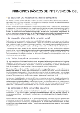PRINCIPIOS BÁSICOS DE INTERVENCIÓN DEL
• La educación una responsabilidad social compartida
Las diversas funciones sociales atribuidas al sistema educativo durante las últimas décadas nos han llevado a
identificar la educación con la escolaridad. Esta asimilación ha supuesto la merma de la capacidad educativa de
otros agentes como la familia o la propia comunidad.
El actual modelo educativo ha demostrado su incapacidad para hacer frente a todos los retos planteados por
la globalización y las transformaciones en el modelo social. Por tanto, es necesario recuperar agentes, espacios
y dinámicas como procesos complementarios a la educación formal. En este escenario, la ciudad, VitoriaGasteiz, es el territorio donde debemos propiciar esa recuperación, construyendo el entramado de
una red educativa en la que participen las familias, las escuelas, las entidades culturales, las empresas,
los medios de comunicación, las instituciones...y, de un modo relevante, el Ayuntamiento.

• La educación al servicio de la cohesión social
Podemos afirmar que la cohesión social es una necesidad básica de todo grupo humano, que se materializa en
el sentimiento de pertenencia a un proyecto común, y que la educación es un instrumento que puede favorecerla. El sistema escolar, sin embargo, no puede resolver por sí solo todas las fracturas sociales existentes. Por
ello, debemos concebir la política educativa evitando que se convierta en un factor más de exclusión social.
Los cambios en el actual modelo de vida, requieren una intervención educativa encaminada a aumentar la
cohesión social. Es decir, una intervención que, con un carácter inclusivo, incida sobre las desigualdades
y favorezca una mayor equidad de oportunidades entre personas y entre barrios de la ciudad. Sólo
así posibilitaremos la incorporación de todas las personas que conviven en Vitoria-Gasteiz a la condición de
miembros de nuestra comunidad.

• La Ciudad Educadora, una construcción
Ser una Ciudad Educadora es algo más que tener servicios o departamentos que ofertan actividades
educativas. Se trata de un nuevo paradigma en el que la educación sobrepasa la escuela, tanto en lo referente
al tiempo como al espacio en que se desarrolla. La educación se plantea como un proceso permanente a lo
largo de nuestra vida en el que intervienen una multiplicidad de agentes socializadores.
El marco socializador de la actividad educativa en este nuevo paradigma pasa a ser el entorno en su
sentido más amplio. Un entorno que comprende todas las tipologías educativas, una gran complejidad en
los contenidos y en las aplicaciones. Comporta un proceso en el que la participación pasa a tener un papel
sustancial y presenta una dimensión global basada en la igualdad de oportunidades, en la promoción individual
y colectiva, y fundamentada en valores como el respeto, la solidaridad o la inclusión social.
Construir una Ciudad Educadora consiste, en definitiva, en constituir un ambiente ciudadano educativo. Por
ello, el desarrollo de este principio nos exige tomar consciencia del papel fundamental de Vitoria-Gasteiz en la educación de las personas y manifestar la voluntad y el compromiso de incidir de manera intencional y sistemática sobre la acción educativa que en ella se desarrolla. Intervención que supera el marco temporal
de este Plan y que conlleva la presencia estable de la educación en la agenda política nuestra ciudad.

• La participación de la comunidad educativa
Una ciudad, cualquier ciudad, tiene en la vinculación entre educación y participación a uno de sus principales
fundamentos. En este sentido, nuestra ciudad es un sistema relacional que sólo se puede construir en
un contexto de diálogo y participación, mediante una interrelación político-técnica-administrativa y
ciudadana.
Construcción en la que la participación de los distintos sectores de la comunidad educativa se revela como
una poderosa herramienta de democracia educativa, tendente a fortalecer el respeto a los derechos humanos,
la corresponsabilidad y la cohesión social. La participación de la comunidad educativa se nos muestra,
en definitiva, como garante de la calidad y mejora educativa y, también, del posterior ejercicio de la
democracia social.

16

 