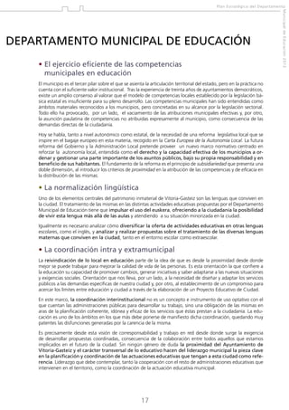 Plan Estratégico del Departamento

•  l ejercicio eficiente de las competencias
E
municipales en educación
El municipio es el tercer pilar sobre el que se asienta la articulación territorial del estado, pero en la práctica no
cuenta con el suficiente valor institucional. Tras la experiencia de treinta años de ayuntamientos democráticos,
existe un amplio consenso al valorar que el modelo de competencias locales establecido por la legislación básica estatal es insuficiente para su pleno desarrollo. Las competencias municipales han sido entendidas como
ámbitos materiales reconocidos a los municipios, pero concretadas en su alcance por la legislación sectorial.
Todo ello ha provocado, por un lado, el vaciamiento de las atribuciones municipales efectivas y, por otro,
la asunción paulatina de competencias no atribuidas expresamente al municipio, como consecuencia de las
demandas directas de la ciudadanía.
Hoy se habla, tanto a nivel autonómico como estatal, de la necesidad de una reforma legislativa local que se
inspire en el bagaje europeo en esta materia, recogido en la Carta Europea de la Autonomía Local. La futura
reforma del Gobierno y la Administración Local pretende proveer un nuevo marco normativo centrado en
reforzar la autonomía local, entendida como el derecho y la capacidad efectiva de los municipios a ordenar y gestionar una parte importante de los asuntos públicos, bajo su propia responsabilidad y en
beneficio de sus habitantes. El fundamento de la reforma es el principio de subsidiariedad que presenta una
doble dimensión, al introducir los criterios de proximidad en la atribución de las competencias y de eficacia en
la distribución de las mismas.

• La normalización lingüística
Uno de los elementos centrales del patrimonio inmaterial de Vitoria-Gasteiz son las lenguas que conviven en
la ciudad. El tratamiento de las mismas en las distintas actividades educativas propuestas por el Departamento
Municipal de Educación tiene que impulsar el uso del euskera, ofreciendo a la ciudadanía la posibilidad
de vivir esta lengua más allá de las aulas y atendiendo a su situación minorizada en la ciudad.
Igualmente es necesario analizar cómo diversificar la oferta de actividades educativas en otras lenguas
escolares, como el inglés, y analizar y realizar propuestas sobre el tratamiento de las diversas lenguas
maternas que conviven en la ciudad, tanto en el entorno escolar como extraescolar.

• La coordinación intra y extramunicipal
La reivindicación de lo local en educación parte de la idea de que es desde la proximidad desde donde
mejor se puede trabajar para mejorar la calidad de vida de las personas. Es esta orientación la que confiere a
la educación su capacidad de promover cambios, generar iniciativas y saber adaptarse a las nuevas situaciones
y exigencias sociales. Orientación que nos lleva, por un lado, a la necesidad de diseñar y adaptar los servicios
públicos a las demandas específicas de nuestra ciudad y, por otro, al establecimiento de un compromiso para
acercar los límites entre educación y ciudad a través de la elaboración de un Proyecto Educativo de Ciudad.
En este marco, la coordinación interinstitucional no es un concepto e instrumento de uso optativo con el
que cuentan las administraciones públicas para desarrollar su trabajo, sino una obligación de las mismas en
aras de la planificación coherente, idónea y eficaz de los servicios que éstas prestan a la ciudadanía. La educación es uno de los ámbitos en los que más debe ponerse de manifiesto dicha coordinación, quedando muy
patentes las disfunciones generadas por la carencia de la misma.
Es precisamente desde esta visión de corresponsabilidad y trabajo en red desde donde surge la exigencia
de desarrollar propuestas coordinadas, consecuencia de la colaboración entre todos aquellos que estamos
implicados en el futuro de la ciudad. Sin ningún género de duda la proximidad del Ayuntamiento de
Vitoria-Gasteiz y el carácter transversal de lo educativo hacen del liderazgo municipal la pieza clave
en la planificación y coordinación de las actuaciones educativas que tengan a esta ciudad como referencia. Liderazgo que debe contemplar, tanto la cooperación con el resto de administraciones educativas que
intervienen en el territorio, como la coordinación de la actuación educativa municipal.

17

Municipal de Educación 2012

DEPARTAMENTO MUNICIPAL DE EDUCACIÓN

 