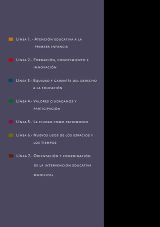 Línea 1. -  tención educativa a la
A
primera infancia
Línea 2.-  ormación, conocimiento e
F
innovación
Línea 3.- Equidad y garantía del derecho

a la educación
Línea 4.-  alores ciudadanos y
V
participación
Línea 5.- La ciudad como patrimonio

Línea 6.- N uevos usos de los espacios y

los tiempos
Línea 7.-  rientación y coordinación
O
de la intervención educativa
municipal

 