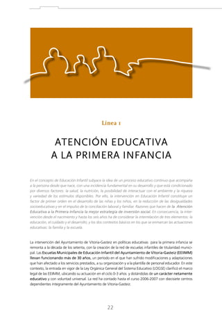 Línea 1

ATENCIÓN EDUCATIVA
A LA PRIMERA INFANCIA
En el concepto de Educación Infantil subyace la idea de un proceso educativo continuo que acompaña
a la persona desde que nace, con una incidencia fundamental en su desarrollo y que está condicionado
por diversos factores: la salud, la nutrición, la posibilidad de interactuar con el ambiente y la riqueza
y variedad de los estímulos disponibles. Por ello, la intervención en Educación Infantil constituye un
factor de primer orden en el desarrollo de las niñas y los niños, en la reducción de las desigualdades
socioeducativas y en el impulso de la conciliación laboral y familiar. Razones que hacen de la Atención
Educativa a la Primera Infancia la mejor estrategia de inversión social. En consecuencia, la intervención desde el nacimiento y hasta los seis años ha de considerar la interrelación de tres elementos: la
educación, el cuidado y el desarrollo; y los dos contextos básicos en los que se enmarcan las actuaciones
educativas: la familia y la escuela.

La intervención del Ayuntamiento de Vitoria-Gasteiz en políticas educativas para la primera infancia se
remonta a la década de los setenta, con la creación de la red de escuelas infantiles de titularidad municipal. Las Escuelas Municipales de Educación Infantil del Ayuntamiento de Vitoria-Gasteiz (EEIIMM)
llevan funcionando más de 30 años, un período en el que han sufrido modificaciones y adaptaciones
que han afectado a los servicios prestados, a su organización y a la plantilla de personal educador. En este
contexto, la entrada en vigor de la Ley Orgánica General del Sistema Educativo (LOGSE) clarificó el marco
legal de las EEIIMM, ubicando su actuación en el ciclo 0-3 años y dotándolas de un carácter netamente
educativo y con voluntad universal. La red ha contado hasta el curso 2006-2007 con diecisiete centros
dependientes íntegramente del Ayuntamiento de Vitoria-Gasteiz.

22

 