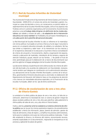 P.1.1. Red de Escuelas Infantiles de titularidad

municipal
Tras el protocolo firmado entre el Ayuntamiento de Vitoria-Gasteiz y el Consorcio
Haurreskolak (2009-2012), el número de centros de titularidad y gestión municipal va a pasar de diecisiete a cinco y, en consecuencia, es preciso realizar un
replanteamiento de las Escuelas Infantiles Municipales, tanto en los aspectos más
finalistas como en cuestiones organizativas y de funcionamiento. Durante los dos
próximos cursos el trabajo debe dirigirse a la definición de los niveles educativos -por edades y número de salas-, a la adaptación de la intervención
educativa a la nueva realidad -las finalidades y los principios metodológicos- y
a la adecuación de la plantilla del personal educador.
La Red Municipal de Escuelas Infantiles ha sido un referente en la materialización de las políticas municipales en primera infancia y ha de seguir marcando la
pauta con un proyecto educativo renovado, de calidad y no subsidiario. No hay
que olvidar su trayectoria y saber hacer en la intervención con las criaturas y
en la experiencia atesorada en la educación a la primera infancia (consolidación
de criterios de actuación y funcionamiento, diseño y organización de espacios,
creación y adecuación de materiales, interrelación de los tiempos y espacios de
atención individual y grupal, relación con las familias…). No perder el fruto de
estos aprendizajes pasa por la elaboración de un banco de documentación que
permita aglutinar el bagaje pedagógico de las Escuelas Infantiles Municipales.
Las decisiones relativas a la planificación de la oferta escolar, los criterios de admisión del alumnado y los acuerdos de colaboración con Haurreskolak, necesariamente tendrán que trabajarse en coordinación con la administración educativa.
Las adscripciones de las Escuelas Infantiles Municipales a centros de la red pública, garantizando el itinerario educativo para su alumnado, la colaboración del
Departamento de Educación del Gobierno Vasco en los programas de atención
a las criaturas con necesidades educativas especiales y en la financiación de las
escuelas municipales, deben ser los ejes de dicha coordinación.

P.1.2. Oficina de escolarización de cero a tres años

de Vitoria-Gasteiz
La variedad en la oferta pública de plazas de cero a tres años y la falta de coordinación, determinan la necesidad de crear un sistema de gestión integral de
plazas escolares públicas de cero a tres años para planificar adecuadamente la
oferta pública de salas de cero, uno y dos años en Vitoria-Gasteiz.
Implica, además, presentar ante la ciudadanía un sistema coherente de oferta pública que se rija por los mismos parámetros respecto a los procedimientos
establecidos -criterios de información, plazos, baremo de admisión, gestión de
listas de admisiones y listas de espera-, y simplificar los procesos administrativos,
tanto para la ciudadanía como para las instituciones públicas implicadas. Y todo
ello ampliando la eficacia y la eficiencia del sistema, economizando recursos,
evitando duplicidades en la documentación, mejorando la transparencia en los
procesos y agilizando los plazos de gestión.

24

 