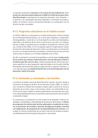 La segunda contempla la extensión a los centros de Haurreskolak de la intervención educativa desarrollada por el DME en la Red de Escuelas Infantiles Municipales: la participación en programas educativos -Haur Antzerkia...-,
la atención a las necesidades educativas especiales, la formación de madres y
padres, la formación continua de personal educador y la coordinación con los
servicios sociales municipales.

P.1.5. Programas educativos en el ámbito escolar
La LOGSE (1990) fue una ley pionera en materia de educación infantil al dotarla
de una identidad educativa propia, con un gran valor integrador y compensador
de desigualdades, a través de un currículo específico acorde a las necesidades y,
sobre todo, a los derechos de los niños y niñas de cero a seis años. Sin embargo,
esta ley no llegó a materializarse por completo y las posteriores reformas jurídicas, incluida la LOE (2006), no han conseguido superar la fragmentación competencial y física de la etapa de educación infantil, que obstaculiza una intervención
en torno a un proyecto educativo coordinado y coherente para los seis primeros
años de vida, en espacios y con tiempos adaptados a los mismos.
Por ello, la aportación municipal ha de posibilitar, en primer lugar, la adecuación
de los centros que ofertan niveles del primer ciclo de educación infantil a
la idiosincrasia del ciclo 0-3 años, mediante propuestas de intervención educativa específicas en áreas largamente experimentadas en las Escuelas Infantiles
Municipales (psicomotricidad, plástica, juego heurístico, expresión dramática...);
y, en segundo lugar, la complementación del currículo del segundo ciclo de
educación infantil (3-6 años).

P.1.6. Formación y orientación a las familias
La familia es el ámbito natural de desarrollo de los menores, tal como recoge la
Convención de Derechos del Niño de las Naciones Unidas (1989). La información, formación y reflexión de los padres y madres sobre su tarea en la crianza y
educación de sus hijos e hijas, ha de iniciarse, incluso, con anterioridad al nacimiento de la criatura, dados los cambios significativos y permanentes que supone la responsabilidad parental y la trascendencia de los primeros años de vida en
su desarrollo integral.
En consecuencia, la intervención en este campo ha de responder a diversas necesidades, sensibilidades y disponibilidad de las personas destinatarias. El diseño
de programas formativos para familias adecuados a la edad de las criaturas, la promoción de jornadas y sesiones divulgativas dirigidas a familias
y la implantación de programas de corresponsabilidad para familias en el
cuidado, la crianza y la educación de sus hijos e hijas han de canalizar la presencia del Departamento Municipal de Educación en este ámbito.

26

 
