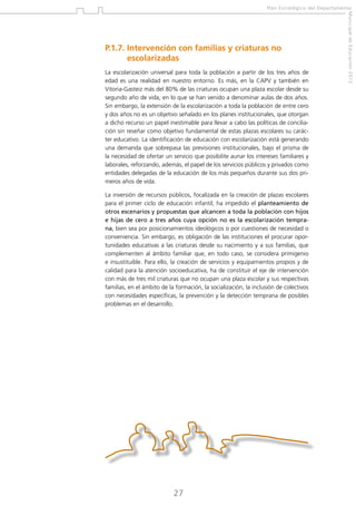Plan Estratégico del Departamento

La escolarización universal para toda la población a partir de los tres años de
edad es una realidad en nuestro entorno. Es más, en la CAPV y también en
Vitoria-Gasteiz más del 80% de las criaturas ocupan una plaza escolar desde su
segundo año de vida, en lo que se han venido a denominar aulas de dos años.
Sin embargo, la extensión de la escolarización a toda la población de entre cero
y dos años no es un objetivo señalado en los planes institucionales, que otorgan
a dicho recurso un papel inestimable para llevar a cabo las políticas de conciliación sin reseñar como objetivo fundamental de estas plazas escolares su carácter educativo. La identificación de educación con escolarización está generando
una demanda que sobrepasa las previsiones institucionales, bajo el prisma de
la necesidad de ofertar un servicio que posibilite aunar los intereses familiares y
laborales, reforzando, además, el papel de los servicios públicos y privados como
entidades delegadas de la educación de los más pequeños durante sus dos primeros años de vida.
La inversión de recursos públicos, focalizada en la creación de plazas escolares
para el primer ciclo de educación infantil, ha impedido el planteamiento de
otros escenarios y propuestas que alcancen a toda la población con hijos
e hijas de cero a tres años cuya opción no es la escolarización temprana, bien sea por posicionamientos ideológicos o por cuestiones de necesidad o
conveniencia. Sin embargo, es obligación de las instituciones el procurar oportunidades educativas a las criaturas desde su nacimiento y a sus familias, que
complementen al ámbito familiar que, en todo caso, se considera primigenio
e insustituible. Para ello, la creación de servicios y equipamientos propios y de
calidad para la atención socioeducativa, ha de constituir el eje de intervención
con más de tres mil criaturas que no ocupan una plaza escolar y sus respectivas
familias, en el ámbito de la formación, la socialización, la inclusión de colectivos
con necesidades específicas, la prevención y la detección temprana de posibles
problemas en el desarrollo.

27

Municipal de Educación 2012

P.1.7. ntervención con familias y criaturas no
I
escolarizadas

 