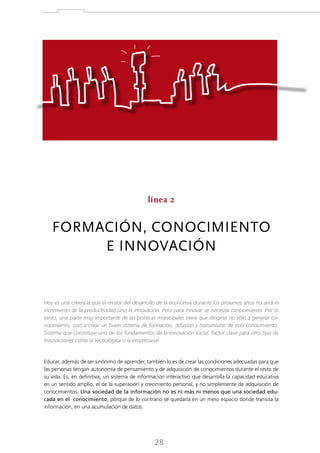 línea 2

FORMACIÓN, CONOCIMIENTO
E INNOVACIÓN

Hoy es una creencia que el motor del desarrollo de la economía durante los próximos años no será el
incremento de la productividad sino la innovación. Pero para innovar se necesita conocimiento. Por lo
tanto, una parte muy importante de las políticas municipales tiene que dirigirse no sólo a generar conocimiento, sino a crear un buen sistema de formación, difusión y transmisión de este conocimiento.
Sistema que constituye uno de los fundamentos de la innovación social, factor clave para otro tipo de
innovaciones como la tecnológica o la empresarial.

Educar, además de ser sinónimo de aprender, también lo es de crear las condiciones adecuadas para que
las personas tengan autonomía de pensamiento y de adquisición de conocimientos durante el resto de
su vida. Es, en definitiva, un sistema de información interactivo que desarrolla la capacidad educativa
en un sentido amplio, el de la superación y crecimiento personal, y no simplemente de adquisición de
conocimientos. Una sociedad de la información no es ni más ni menos que una sociedad educada en el conocimiento, porque de lo contrario se quedaría en un mero espacio donde transita la
información, en una acumulación de datos.

28

 