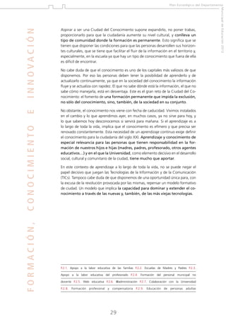 INNOVACIÓN
FORMACIÓN,

CONOCIMIENTO

No obstante, el conocimiento nos viene con fecha de caducidad. Vivimos instalados
en el cambio y lo que aprendimos ayer, en muchos casos, ya no sirve para hoy, y
lo que sabemos hoy desconocemos si servirá para mañana. Si el aprendizaje es a
lo largo de toda la vida, implica que el conocimiento es efímero y que precisa ser
renovado constantemente. Esta necesidad de un aprendizaje continuo exige definir
el conocimiento para la ciudadanía del siglo XXI. Aprendizaje y conocimiento de
especial relevancia para las personas que tienen responsabilidad en la formación de nuestros hijos e hijas (madres, padres, profesorado, otros agentes
educativos…) y en el que la Universidad, como elemento decisivo en el desarrollo
social, cultural y comunitario de la ciudad, tiene mucho que aportar.

No cabe duda de que el conocimiento es uno de los capitales más valiosos de que
disponemos. Por eso las personas deben tener la posibilidad de aprenderlo y de
actualizarlo continuamente, ya que en la sociedad del conocimiento la información
fluye y se actualiza con rapidez. El que no sabe dónde está la información, el que no
sabe cómo manejarla, está en desventaja. Este es el gran reto de la Ciudad del Conocimiento: el fomento de una formación permanente que impida la exclusión,
no sólo del conocimiento, sino, también, de la sociedad en su conjunto.

En este contexto de aprendizaje a lo largo de toda la vida, no se puede negar el
papel decisivo que juegan las Tecnologías de la Información y de la Comunicación
(TICs). Tampoco cabe duda de que disponemos de una oportunidad única para, con
la excusa de la revolución provocada por las mismas, repensar un modelo formativo
de ciudad. Un modelo que implica la capacidad para dominar y extender el conocimiento a través de las nuevas y, también, de las más viejas tecnologías.

P.2.1. Apoyo a la labor educativa de las familias P.2.2. Escuelas de Madres y Padres P.2.3.
Apoyo a la labor educativa del profesorado P.2.4. Formación del personal municipal no
docente P.2.5. Web educativa P.2.6. @administración P.2.7. Colaboración con la Universidad
P.2.8.

Formación

profesional

y

compensatoria

29

P.2.9.

Educación

de

personas

adultas

Municipal de Educación 2012

Aspirar a ser una Ciudad del Conocimiento supone expandirlo, no poner trabas,
proporcionarlo para que la ciudadanía aumente su nivel cultural, y conlleva un
tipo de comunidad donde la formación es permanente. Esto significa que se
tienen que disponer las condiciones para que las personas desarrollen sus horizontes culturales, que se tiene que facilitar el fluir de la información en el territorio y,
especialmente, en la escuela ya que hay un tipo de conocimiento que fuera de ella
es difícil de encontrar.

E

Plan Estratégico del Departamento

 
